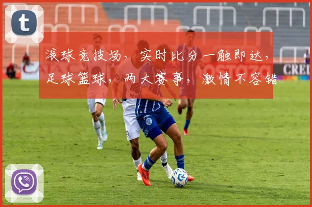 滚球竞技场，实时比分一触即达，足球篮球，两大赛事，激情不容错过，精彩不断，快来加入