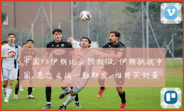 中国vs伊朗比分预测微,伊朗挑战中国,悬念之战一触即发,谁将笑到最后